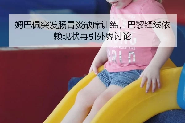 姆巴佩突发肠胃炎缺席训练，巴黎锋线依赖现状再引外界讨论